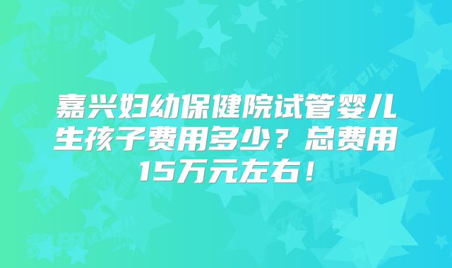 嘉兴妇幼保健院试管婴儿生孩子费用多少？总费用15万元左右！
