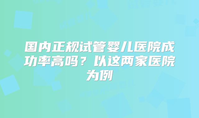 国内正规试管婴儿医院成功率高吗？以这两家医院为例