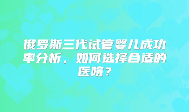 俄罗斯三代试管婴儿成功率分析，如何选择合适的医院？