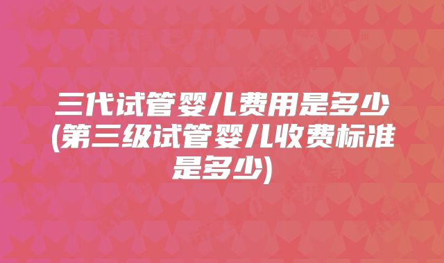 三代试管婴儿费用是多少(第三级试管婴儿收费标准是多少)