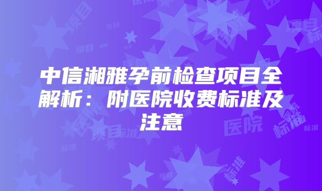 中信湘雅孕前检查项目全解析：附医院收费标准及注意