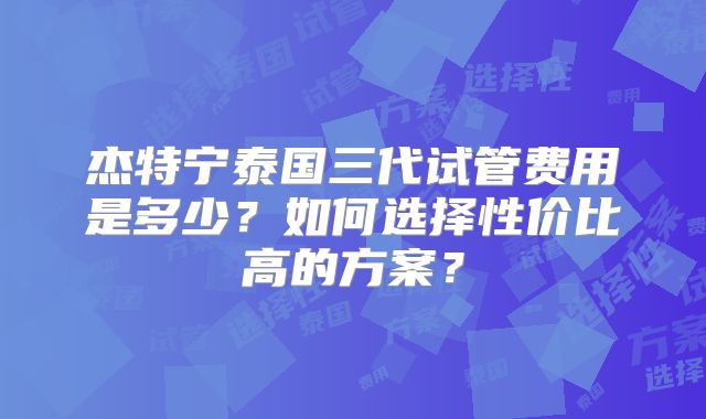 杰特宁泰国三代试管费用是多少?如何选择性价比高的方案?