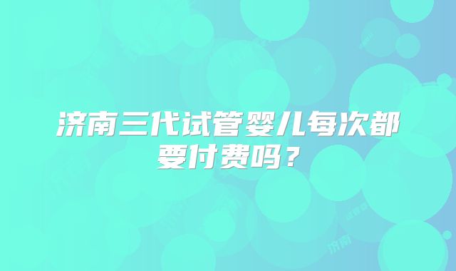 济南三代试管婴儿每次都要付费吗?