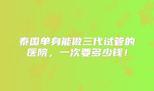 泰国单身能做三代试管的医院，一次要多少钱！