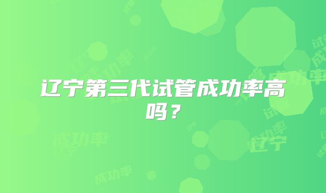 辽宁第三代试管成功率高吗？