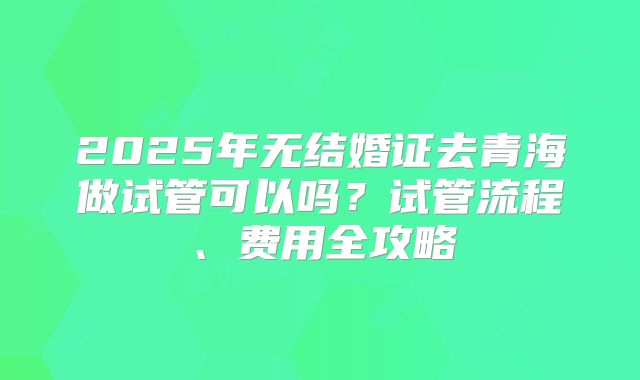 2025年无结婚证去青海做试管可以吗?试管流程、费用全攻略