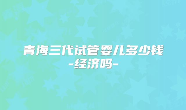 青海三代试管婴儿多少钱-经济吗-