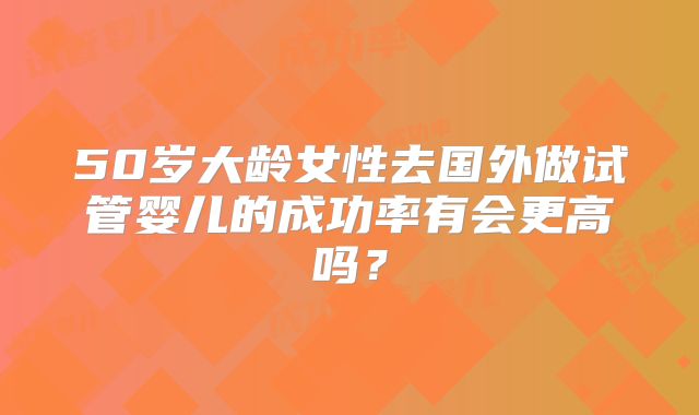 50岁大龄女性去国外做试管婴儿的成功率有会更高吗？