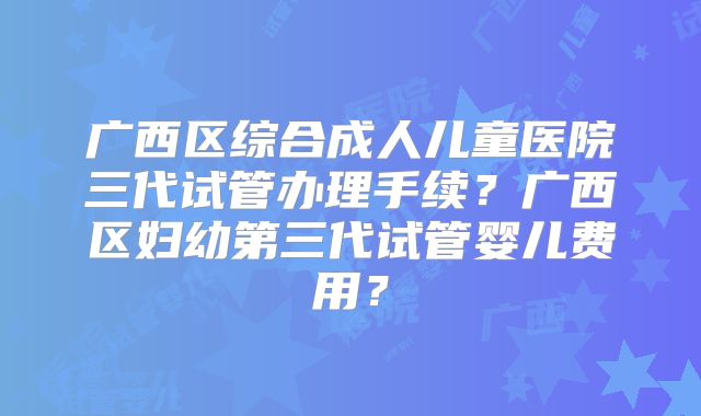 广西区综合成人儿童医院三代试管办理手续？广西区妇幼第三代试管婴儿费用？