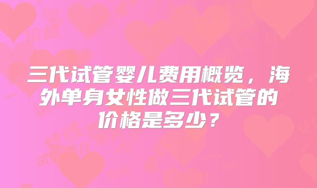 三代试管婴儿费用概览，海外单身女性做三代试管的价格是多少？