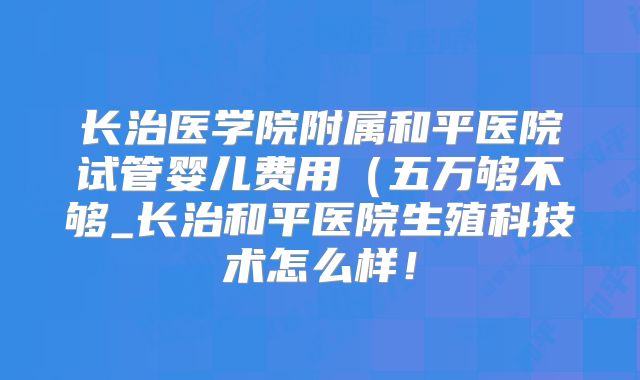 长治医学院附属和平医院试管婴儿费用（五万够不够_长治和平医院生殖科技术怎么样！
