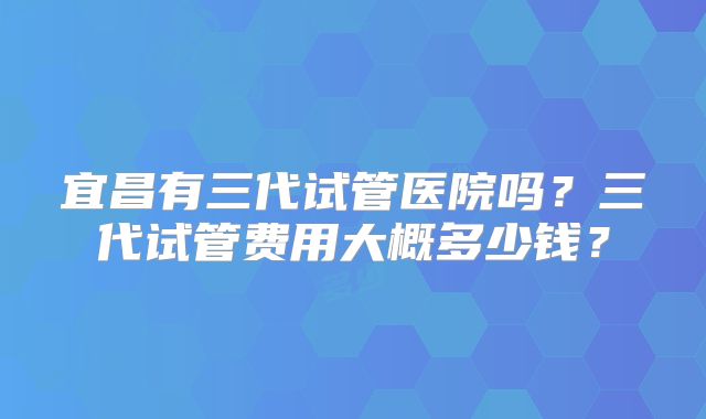 宜昌有三代试管医院吗?三代试管费用大概多少钱?