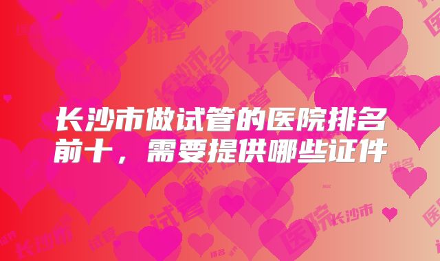 长沙市做试管的医院排名前十，需要提供哪些证件