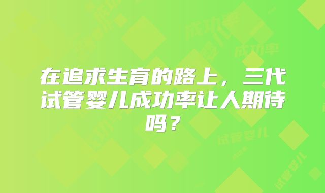 在追求生育的路上，三代试管婴儿成功率让人期待吗？