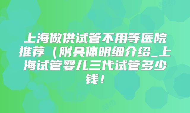 上海做供试管不用等医院推荐(附具体明细介绍_上海试管婴儿三代试管多少钱!