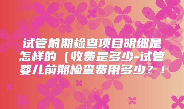 试管前期检查项目明细是怎样的（收费是多少-试管婴儿前期检查费用多少？！