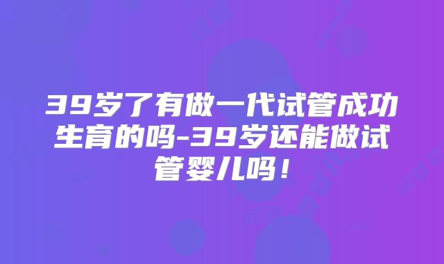 39岁了有做一代试管成功生育的吗-39岁还能做试管婴儿吗！