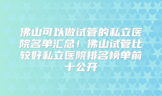 佛山可以做试管的私立医院名单汇总！佛山试管比较好私立医院排名榜单前十公开