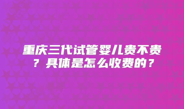 重庆三代试管婴儿贵不贵?具体是怎么收费的?