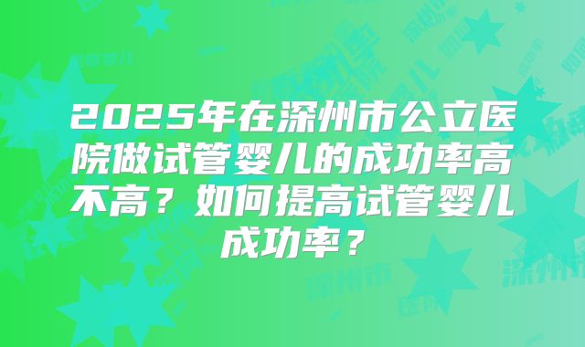2025年在深州市公立医院做试管婴儿的成功率高不高?如何提高试管婴儿成功率?