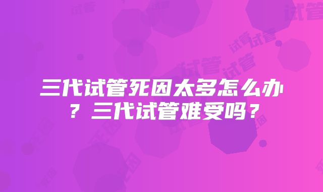 三代试管死因太多怎么办？三代试管难受吗？