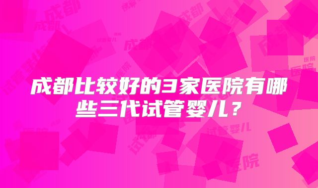 成都比较好的3家医院有哪些三代试管婴儿？