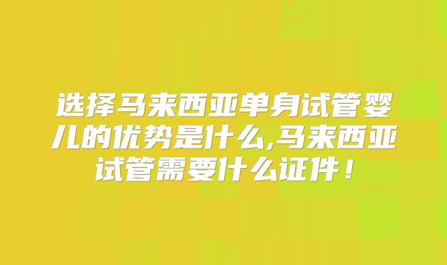 选择马来西亚单身试管婴儿的优势是什么,马来西亚试管需要什么证件！