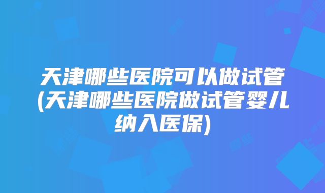 天津哪些医院可以做试管(天津哪些医院做试管婴儿纳入医保)