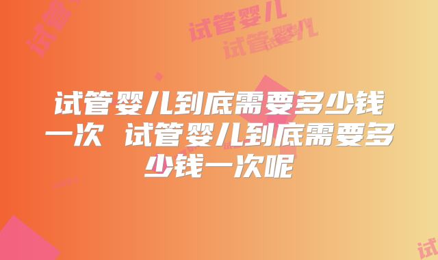 试管婴儿到底需要多少钱一次 试管婴儿到底需要多少钱一次呢