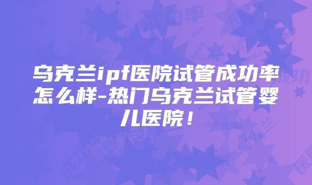 乌克兰ipf医院试管成功率怎么样-热门乌克兰试管婴儿医院！