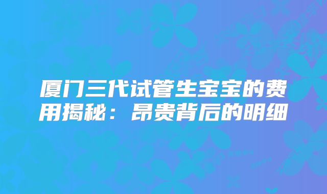 厦门三代试管生宝宝的费用揭秘：昂贵背后的明细