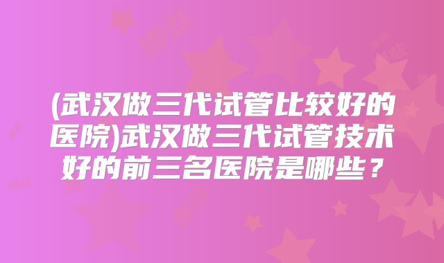 (武汉做三代试管比较好的医院)武汉做三代试管技术好的前三名医院是哪些?