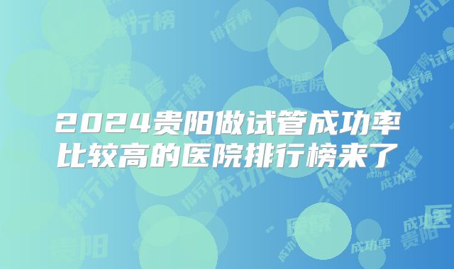 2024贵阳做试管成功率比较高的医院排行榜来了