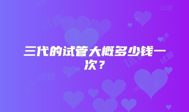 三代的试管大概多少钱一次？