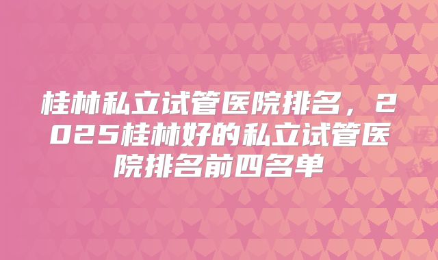 桂林私立试管医院排名，2025桂林好的私立试管医院排名前四名单