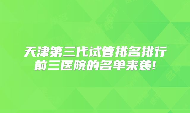 天津第三代试管排名排行前三医院的名单来袭!