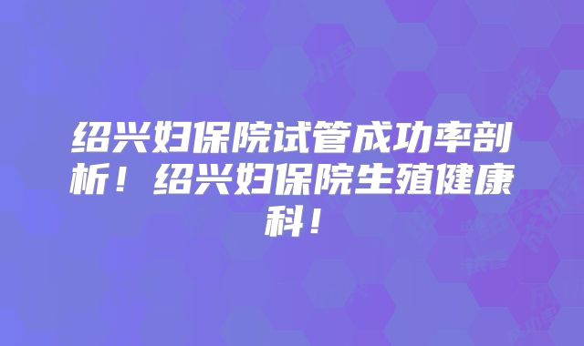 绍兴妇保院试管成功率剖析！绍兴妇保院生殖健康科！