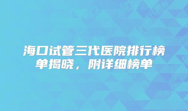 海口试管三代医院排行榜单揭晓，附详细榜单