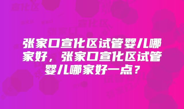 张家口宣化区试管婴儿哪家好，张家口宣化区试管婴儿哪家好一点？