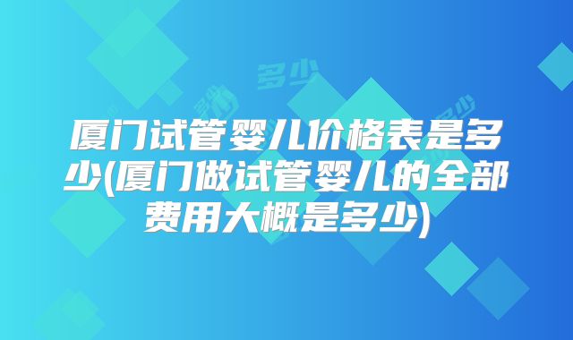 厦门试管婴儿价格表是多少(厦门做试管婴儿的全部费用大概是多少)
