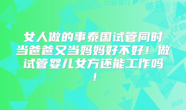 女人做的事泰国试管同时当爸爸又当妈妈好不好！做试管婴儿女方还能工作吗！