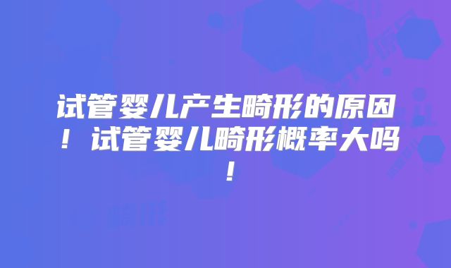 试管婴儿产生畸形的原因!试管婴儿畸形概率大吗!