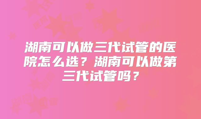 湖南可以做三代试管的医院怎么选？湖南可以做第三代试管吗？