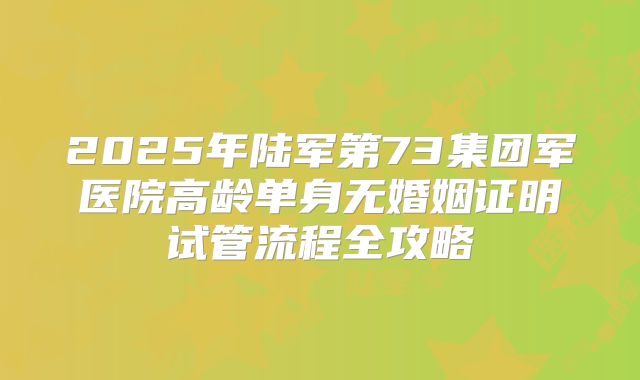 2025年陆军第73集团军医院高龄单身无婚姻证明试管流程全攻略