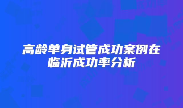 高龄单身试管成功案例在临沂成功率分析