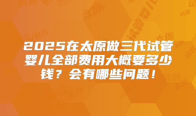 2025在太原做三代试管婴儿全部费用大概要多少钱？会有哪些问题！