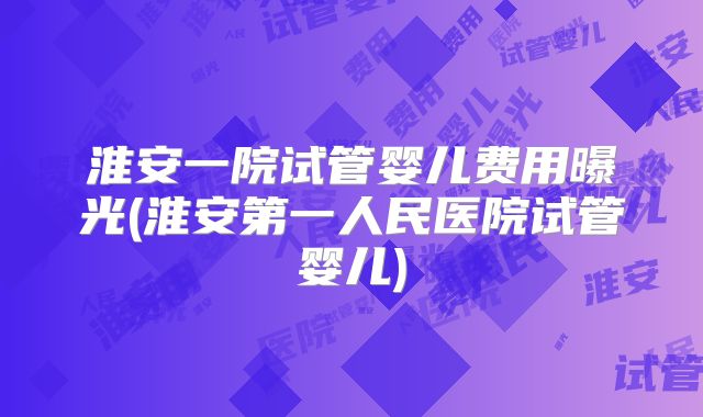 淮安一院试管婴儿费用曝光(淮安第一人民医院试管婴儿)