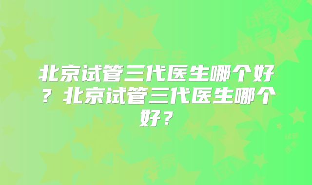 北京试管三代医生哪个好？北京试管三代医生哪个好？