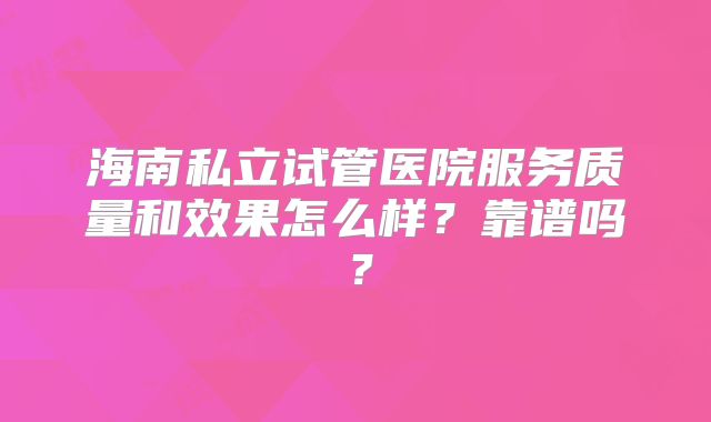 海南私立试管医院服务质量和效果怎么样?靠谱吗?