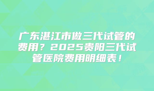 广东湛江市做三代试管的费用？2025贵阳三代试管医院费用明细表！